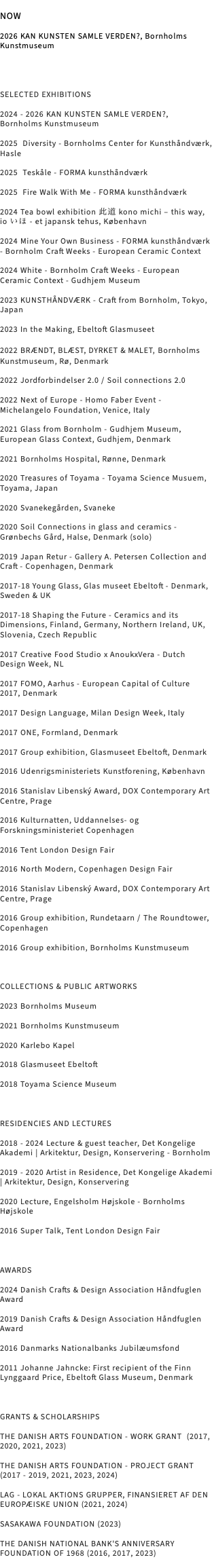 &nbsp;NOW 2026 KAN KUNSTEN SAMLE VERDEN?, Bornholms Kunstmuseum SELECTED EXHIBITIONS 2024 - 2026 KAN KUNSTEN SAMLE VERDEN?, Bornholms Kunstmuseum 2025 Diversity - Bornholms Center for Kunsthåndværk, Hasle 2025 Teskåle - FORMA kunsthåndværk 2025 Fire Walk With Me - FORMA kunsthåndværk 2024 Tea bowl exhibition 此道 kono michi – this way, io いほ - et japansk tehus, København 2024 Mine Your Own Business - FORMA kunsthåndværk - Bornholm Craft Weeks - European Ceramic Context 2024 White - Bornholm Craft Weeks - European Ceramic Context - Gudhjem Museum 2023 KUNSTHÅNDVÆRK - Craft from Bornholm, Tokyo, Japan 2023 In the Making, Ebeltoft Glasmuseet 2022 BRÆNDT, BLÆST, DYRKET & MALET, Bornholms Kunstmuseum, Rø, Denmark 2022 Jordforbindelser 2.0 / Soil connections 2.0 2022 Next of Europe - Homo Faber Event - Michelangelo Foundation, Venice, Italy 2021 Glass from Bornholm - Gudhjem Museum, European Glass Context, Gudhjem, Denmark 2021 Bornholms Hospital, Rønne, Denmark 2020 Treasures of Toyama - Toyama Science Musuem, Toyama, Japan 2020 Svanekegården, Svaneke 2020 Soil Connections in glass and ceramics - Grønbechs Gård, Halse, Denmark (solo) 2019 Japan Retur - Gallery A. Petersen Collection and Craft - Copenhagen, Denmark 2017-18 Young Glass, Glas museet Ebeltoft - Denmark, Sweden & UK 2017-18 Shaping the Future - Ceramics and its Dimensions, Finland, Germany, Northern Ireland, UK, Slovenia, Czech Republic 2017 Creative Food Studio x AnoukxVera - Dutch Design Week, NL 2017 FOMO, Aarhus - European Capital of Culture 2017, Denmark 2017 Design Language, Milan Design Week, Italy 2017 ONE, Formland, Denmark 2017 Group exhibition, Glasmuseet Ebeltoft, Denmark 2016 Udenrigsministeriets Kunstforening, København 2016 Stanislav Libenský Award, DOX Contemporary Art Centre, Prage 2016 Kulturnatten, Uddannelses- og Forskningsministeriet Copenhagen 2016 Tent London Design Fair 2016 North Modern, Copenhagen Design Fair 2016 Stanislav Libenský Award, DOX Contemporary Art Centre, Prage 2016 Group exhibition, Rundetaarn / The Roundtower, Copenhagen 2016 Group exhibition, Bornholms Kunstmuseum COLLECTIONS & PUBLIC ARTWORKS 2023 Bornholms Museum 2021 Bornholms Kunstmuseum 2020 Karlebo Kapel 2018 Glasmuseet Ebeltoft 2018 Toyama Science Museum RESIDENCIES AND LECTURES 2018 - 2024 Lecture & guest teacher, Det Kongelige Akademi | Arkitektur, Design, Konservering - Bornholm 2019 - 2020 Artist in Residence, Det Kongelige Akademi | Arkitektur, Design, Konservering 2020 Lecture, Engelsholm Højskole - Bornholms Højskole 2016 Super Talk, Tent London Design Fair AWARDS 2024 Danish Crafts & Design Association Håndfuglen Award 2019 Danish Crafts & Design Association Håndfuglen Award 2016 Danmarks Nationalbanks Jubilæumsfond 2011 Johanne Jahncke: First recipient of the Finn Lynggaard Price, Ebeltoft Glass Museum, Denmark GRANTS & SCHOLARSHIPS THE DANISH ARTS FOUNDATION - WORK GRANT (2017, 2020, 2021, 2023) THE DANISH ARTS FOUNDATION - PROJECT GRANT (2017 - 2019, 2021, 2023, 2024) LAG - LOKAL AKTIONS GRUPPER, FINANSIERET AF DEN EUROPÆISKE UNION (2021, 2024) SASAKAWA FOUNDATION (2023) THE DANISH NATIONAL BANK'S ANNIVERSARY FOUNDATION OF 1968 (2016, 2017, 2023) 